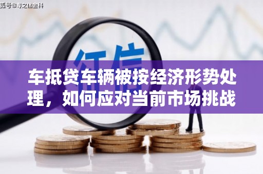 陵川车抵贷车辆被按经济形势处理，如何应对当前市场挑战？