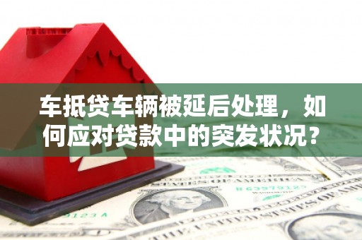 包河车抵贷车辆被延后处理，如何应对贷款中的突发状况？