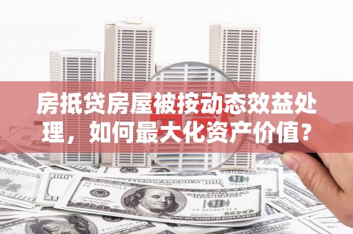 漳县房抵贷房屋被按动态效益处理，如何最大化资产价值？
